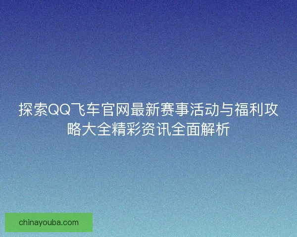 探索QQ飞车官网最新赛事活动与福利攻略大全精彩资讯全面解析 探索QQ飞车官网最新赛事活动与福利攻略大全精彩资讯全面解析