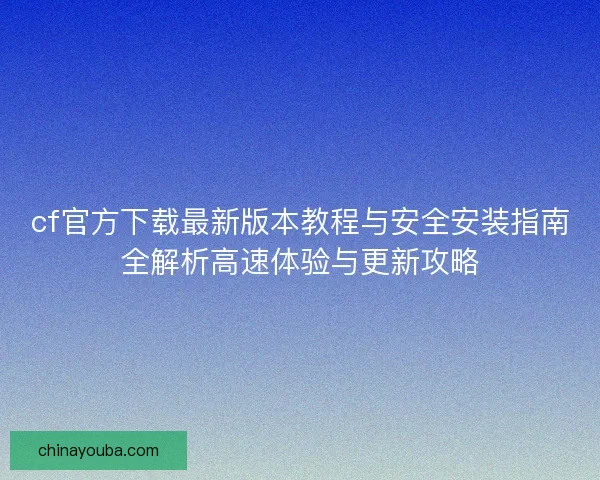 cf官方下载最新版本教程与安全安装指南全解析高速体验与更新攻略