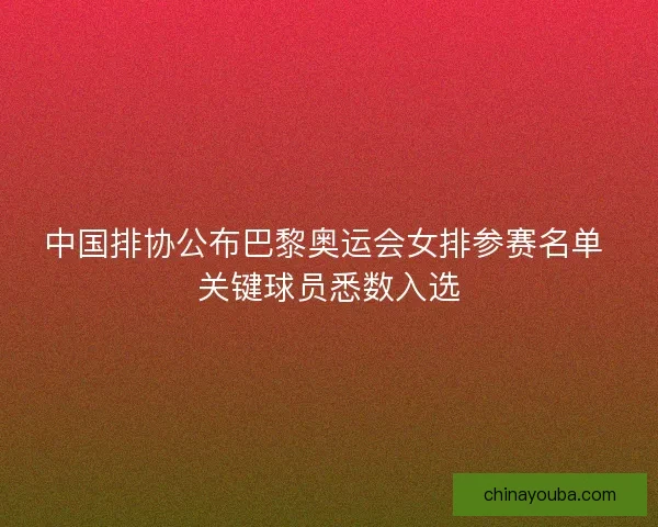 中国排协公布巴黎奥运会女排参赛名单 关键球员悉数入选