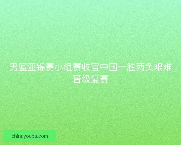 男篮亚锦赛小组赛收官中国一胜两负艰难晋级复赛