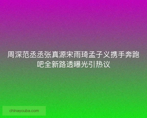 周深范丞丞张真源宋雨琦孟子义携手奔跑吧全新路透曝光引热议