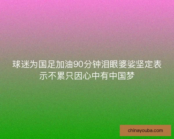 球迷为国足加油90分钟泪眼婆娑坚定表示不累只因心中有中国梦