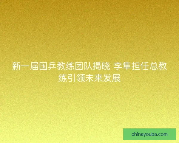 新一届国乒教练团队揭晓 李隼担任总教练引领未来发展
