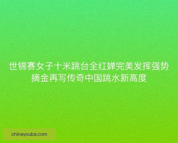世锦赛女子十米跳台全红婵完美发挥强势摘金再写传奇中国跳水新高度