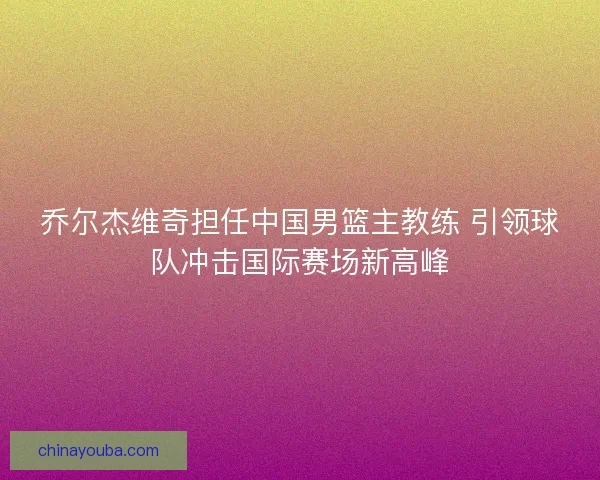 乔尔杰维奇担任中国男篮主教练 引领球队冲击国际赛场新高峰