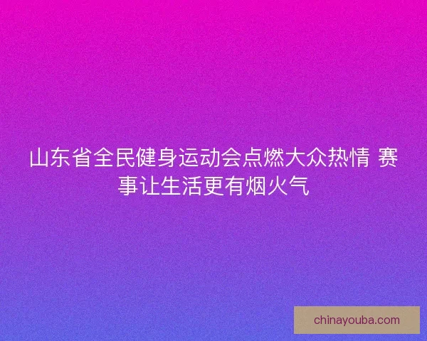 山东省全民健身运动会点燃大众热情 赛事让生活更有烟火气