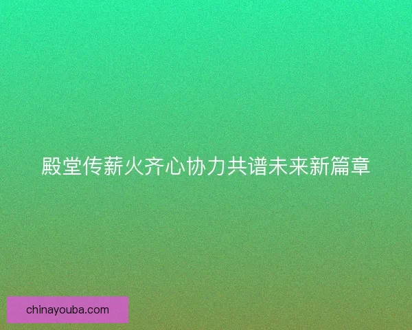 殿堂传薪火齐心协力共谱未来新篇章