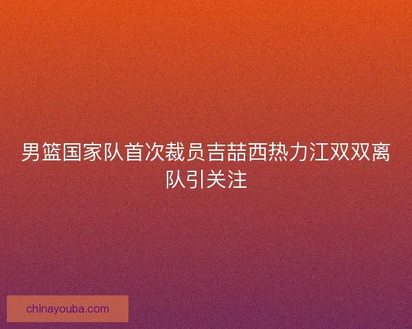男篮国家队首次裁员吉喆西热力江双双离队引关注