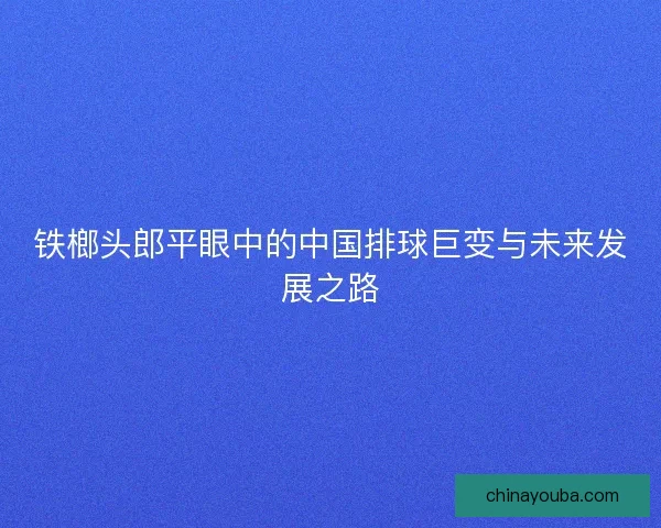 铁榔头郎平眼中的中国排球巨变与未来发展之路