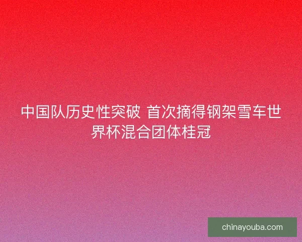 中国队历史性突破 首次摘得钢架雪车世界杯混合团体桂冠