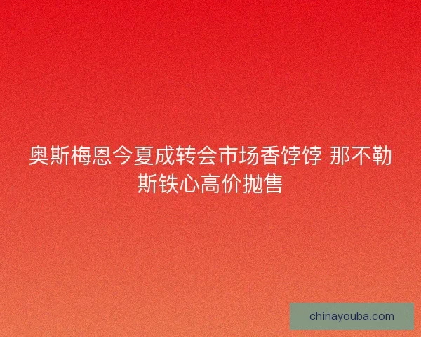 奥斯梅恩今夏成转会市场香饽饽 那不勒斯铁心高价抛售