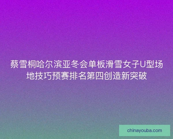 蔡雪桐哈尔滨亚冬会单板滑雪女子U型场地技巧预赛排名第四创造新突破