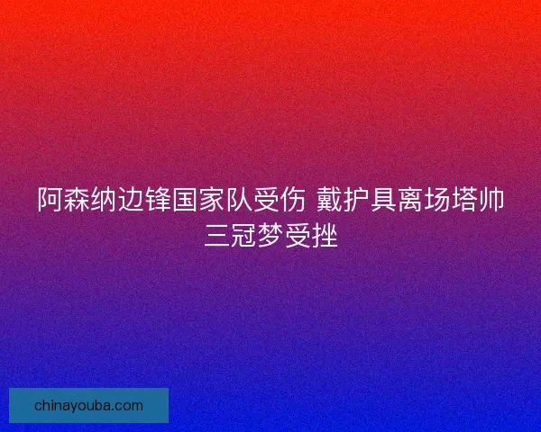 阿森纳边锋国家队受伤 戴护具离场塔帅三冠梦受挫