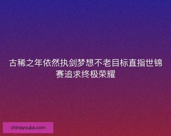 古稀之年依然执剑梦想不老目标直指世锦赛追求终极荣耀