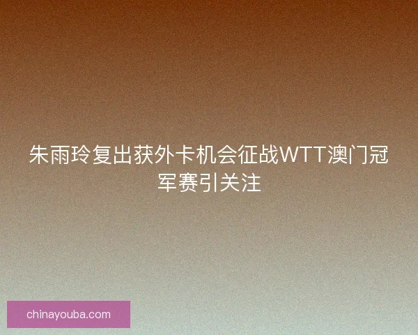 朱雨玲复出获外卡机会征战WTT澳门冠军赛引关注