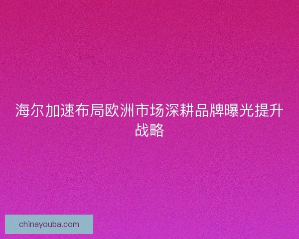 海尔加速布局欧洲市场深耕品牌曝光提升战略