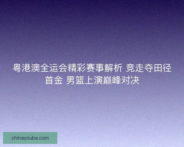 粤港澳全运会精彩赛事解析 竞走夺田径首金 男篮上演巅峰对决 粤港澳全运会精彩赛事解析 竞走夺田径首金 男篮上演巅峰对决