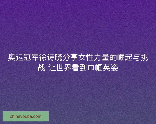 奥运冠军徐诗晓分享女性力量的崛起与挑战 让世界看到巾帼英姿 奥运冠军徐诗晓分享女性力量的崛起与挑战 让世界看到巾帼英姿