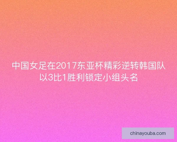 中国女足在2017东亚杯精彩逆转韩国队以3比1胜利锁定小组头名 中国女足在2017东亚杯精彩逆转韩国队以3比1胜利锁定小组头名