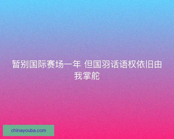 暂别国际赛场一年 但国羽话语权依旧由我掌舵 暂别国际赛场一年 但国羽话语权依旧由我掌舵