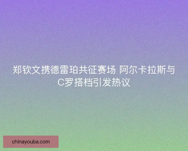 郑钦文携德雷珀共征赛场 阿尔卡拉斯与C罗搭档引发热议