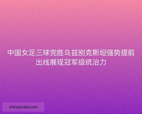 中国女足三球完胜乌兹别克斯坦强势提前出线展现冠军级统治力