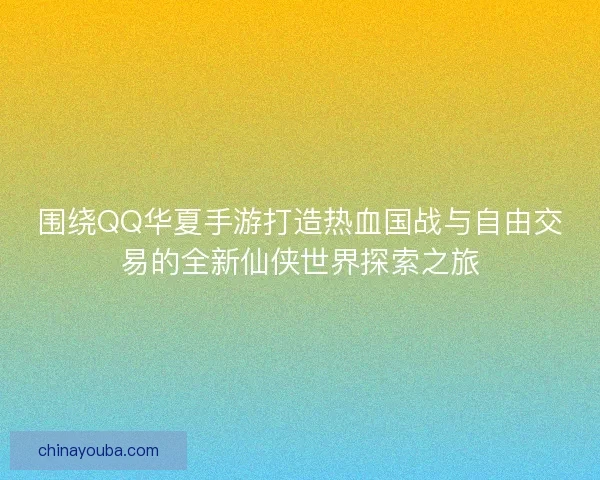 围绕QQ华夏手游打造热血国战与自由交易的全新仙侠世界探索之旅