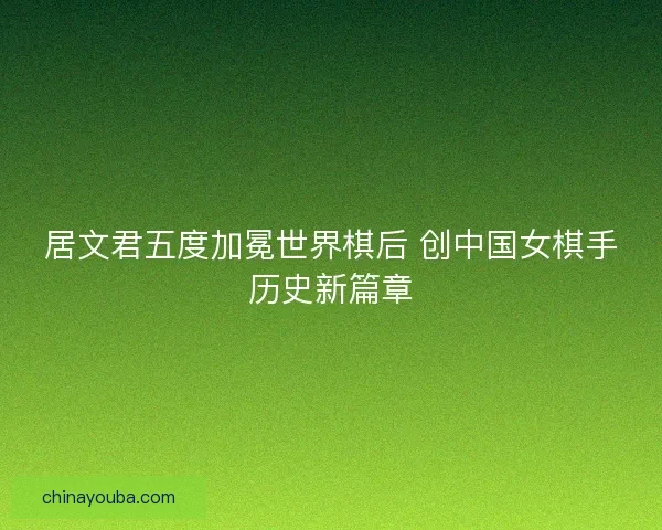 居文君五度加冕世界棋后 创中国女棋手历史新篇章