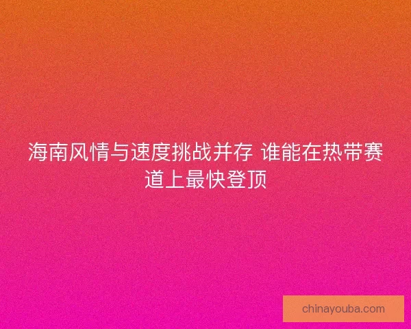 海南风情与速度挑战并存 谁能在热带赛道上最快登顶