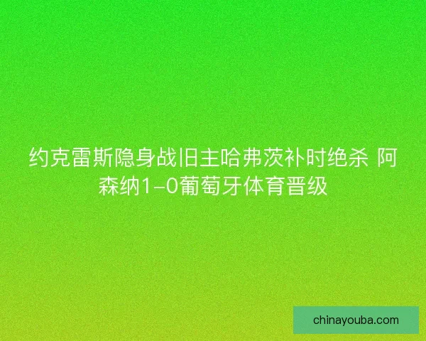 约克雷斯隐身战旧主哈弗茨补时绝杀 阿森纳1-0葡萄牙体育晋级