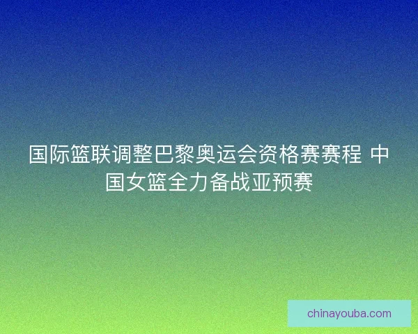 国际篮联调整巴黎奥运会资格赛赛程 中国女篮全力备战亚预赛 国际篮联调整巴黎奥运会资格赛赛程 中国女篮全力备战亚预赛