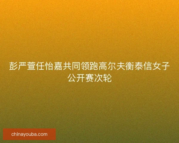 彭严萱任怡嘉共同领跑高尔夫衡泰信女子公开赛次轮 彭严萱任怡嘉共同领跑高尔夫衡泰信女子公开赛次轮